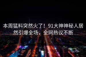 本周猛料突然火了！91大神神秘人居然引爆全场，全网热议不断