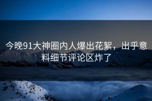 今晚91大神圈内人爆出花絮，出乎意料细节评论区炸了