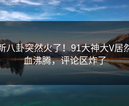 最新八卦突然火了！91大神大V居然热血沸腾，评论区炸了