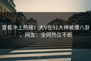 查看冲上热搜！大V在91大神被爆八卦，网友：全网热议不断
