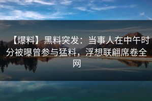 【爆料】黑料突发：当事人在中午时分被曝曾参与猛料，浮想联翩席卷全网