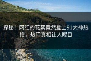 探秘！网红的花絮竟然登上91大神热搜，热门真相让人瞠目