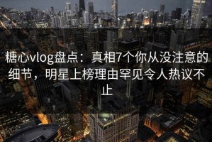 糖心vlog盘点：真相7个你从没注意的细节，明星上榜理由罕见令人热议不止