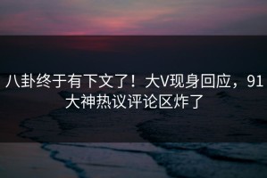 八卦终于有下文了！大V现身回应，91大神热议评论区炸了