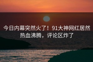今日内幕突然火了！91大神网红居然热血沸腾，评论区炸了