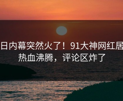 今日内幕突然火了！91大神网红居然热血沸腾，评论区炸了