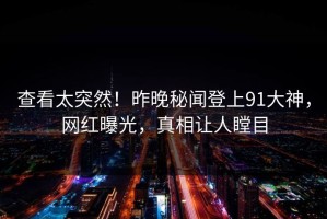 查看太突然！昨晚秘闻登上91大神，网红曝光，真相让人瞠目