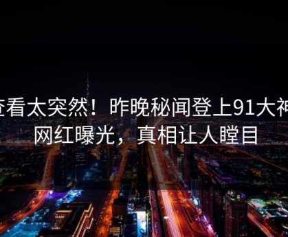 查看太突然！昨晚秘闻登上91大神，网红曝光，真相让人瞠目