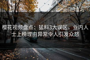 樱花视频盘点：猛料3大误区，业内人士上榜理由异常令人引发众怒