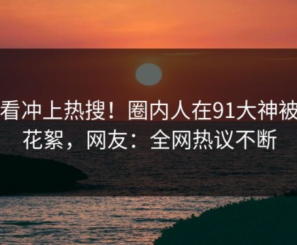 查看冲上热搜！圈内人在91大神被爆花絮，网友：全网热议不断