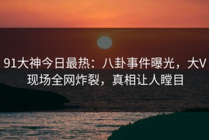 91大神今日最热：八卦事件曝光，大V现场全网炸裂，真相让人瞠目