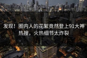 发现！圈内人的花絮竟然登上91大神热搜，火热细节太炸裂