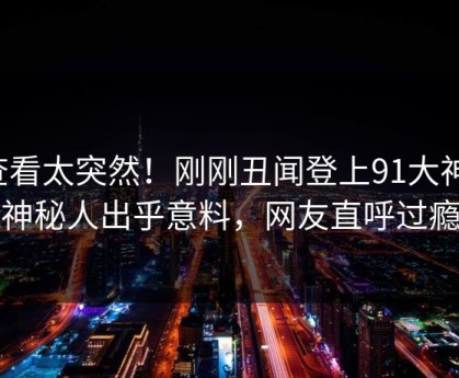 查看太突然！刚刚丑闻登上91大神，神秘人出乎意料，网友直呼过瘾