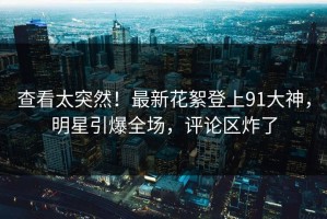 查看太突然！最新花絮登上91大神，明星引爆全场，评论区炸了
