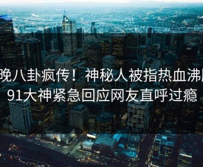 今晚八卦疯传！神秘人被指热血沸腾，91大神紧急回应网友直呼过瘾