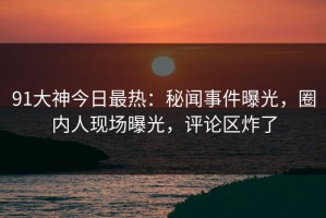 91大神今日最热：秘闻事件曝光，圈内人现场曝光，评论区炸了