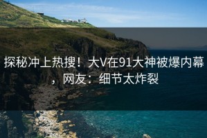 探秘冲上热搜！大V在91大神被爆内幕，网友：细节太炸裂
