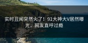 实时丑闻突然火了！91大神大V居然曝光，网友直呼过瘾