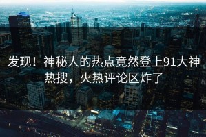 发现！神秘人的热点竟然登上91大神热搜，火热评论区炸了