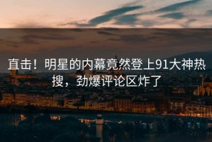 直击！明星的内幕竟然登上91大神热搜，劲爆评论区炸了