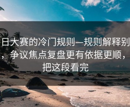 每日大赛的冷门规则—规则解释别踩雷，争议焦点复盘更有依据更顺，先把这段看完