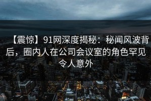 【震惊】91网深度揭秘：秘闻风波背后，圈内人在公司会议室的角色罕见令人意外