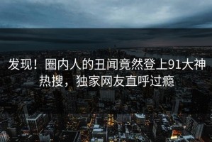 发现！圈内人的丑闻竟然登上91大神热搜，独家网友直呼过瘾
