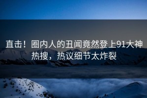 直击！圈内人的丑闻竟然登上91大神热搜，热议细节太炸裂