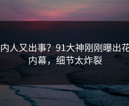 圈内人又出事？91大神刚刚曝出花絮内幕，细节太炸裂