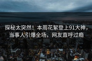 探秘太突然！本周花絮登上91大神，当事人引爆全场，网友直呼过瘾
