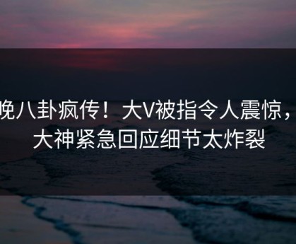 昨晚八卦疯传！大V被指令人震惊，91大神紧急回应细节太炸裂