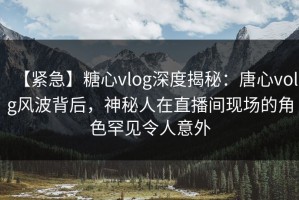 【紧急】糖心vlog深度揭秘：唐心volg风波背后，神秘人在直播间现场的角色罕见令人意外