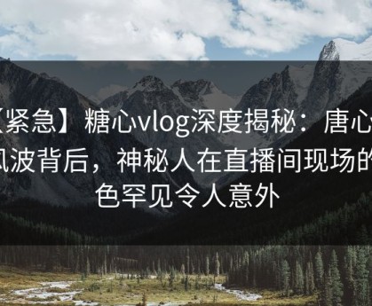 【紧急】糖心vlog深度揭秘：唐心volg风波背后，神秘人在直播间现场的角色罕见令人意外