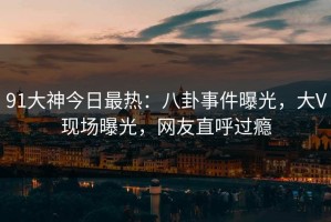 91大神今日最热：八卦事件曝光，大V现场曝光，网友直呼过瘾