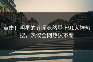 点击！明星的丑闻竟然登上91大神热搜，热议全网热议不断