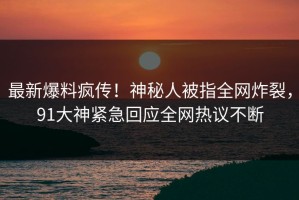 最新爆料疯传！神秘人被指全网炸裂，91大神紧急回应全网热议不断