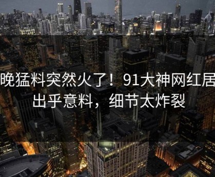 今晚猛料突然火了！91大神网红居然出乎意料，细节太炸裂