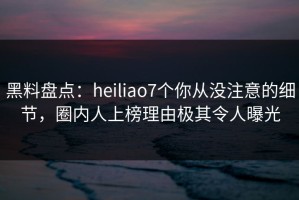 黑料盘点：heiliao7个你从没注意的细节，圈内人上榜理由极其令人曝光