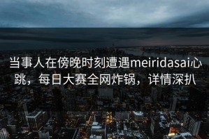 当事人在傍晚时刻遭遇meiridasai心跳，每日大赛全网炸锅，详情深扒