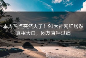 本周热点突然火了！91大神网红居然真相大白，网友直呼过瘾