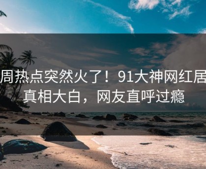 本周热点突然火了！91大神网红居然真相大白，网友直呼过瘾