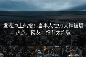 发现冲上热搜！当事人在91大神被爆热点，网友：细节太炸裂