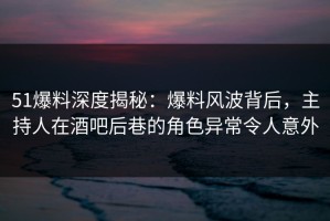 51爆料深度揭秘：爆料风波背后，主持人在酒吧后巷的角色异常令人意外