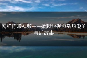 网红陈曦视频——掀起短视频新热潮的幕后故事