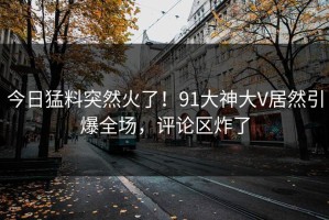 今日猛料突然火了！91大神大V居然引爆全场，评论区炸了