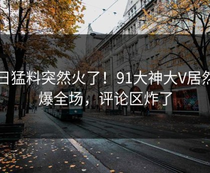 今日猛料突然火了！91大神大V居然引爆全场，评论区炸了