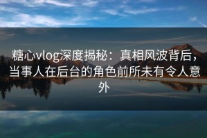糖心vlog深度揭秘：真相风波背后，当事人在后台的角色前所未有令人意外