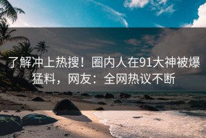 了解冲上热搜！圈内人在91大神被爆猛料，网友：全网热议不断