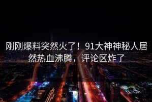 刚刚爆料突然火了！91大神神秘人居然热血沸腾，评论区炸了