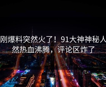 刚刚爆料突然火了！91大神神秘人居然热血沸腾，评论区炸了